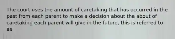 The court uses the amount of caretaking that has occurred in the past from each parent to make a decision about the about of caretaking each parent will give in the future, this is referred to as