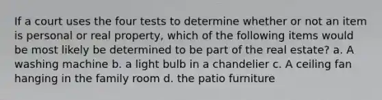 If a court uses the four tests to determine whether or not an item is personal or real property, which of the following items would be most likely be determined to be part of the real estate? a. A washing machine b. a light bulb in a chandelier c. A ceiling fan hanging in the family room d. the patio furniture