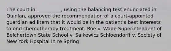 The court in __________, using the balancing test enunciated in Quinlan, approved the recommendation of a court-appointed guardian ad litem that it would be in the patient's best interests to end chemotherapy treatment. Roe v. Wade Superintendent of Belchertown State School v. Saikewicz Schloendorff v. Society of New York Hospital In re Spring