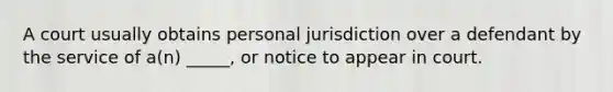 A court usually obtains personal jurisdiction over a defendant by the service of a(n) _____, or notice to appear in court.