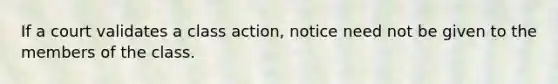 If a court validates a class action, notice need not be given to the members of the class.