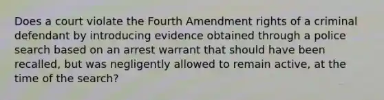 Does a court violate the Fourth Amendment rights of a criminal defendant by introducing evidence obtained through a police search based on an arrest warrant that should have been recalled, but was negligently allowed to remain active, at the time of the search?