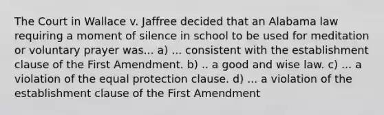 The Court in Wallace v. Jaffree decided that an Alabama law requiring a moment of silence in school to be used for meditation or voluntary prayer was... a) ... consistent with the establishment clause of the First Amendment. b) .. a good and wise law. c) ... a violation of the equal protection clause. d) ... a violation of the establishment clause of the First Amendment