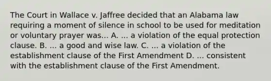 The Court in Wallace v. Jaffree decided that an Alabama law requiring a moment of silence in school to be used for meditation or voluntary prayer was... A. ... a violation of the equal protection clause. B. ... a good and wise law. C. ... a violation of the establishment clause of the First Amendment D. ... consistent with the establishment clause of the First Amendment.