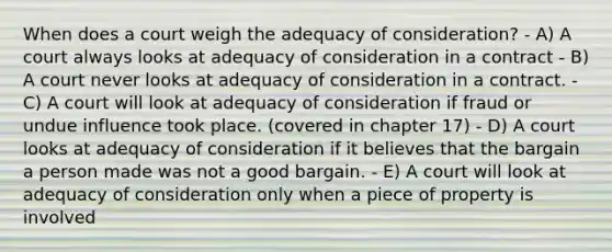 When does a court weigh the adequacy of consideration? - A) A court always looks at adequacy of consideration in a contract - B) A court never looks at adequacy of consideration in a contract. - C) A court will look at adequacy of consideration if fraud or undue influence took place. (covered in chapter 17) - D) A court looks at adequacy of consideration if it believes that the bargain a person made was not a good bargain. - E) A court will look at adequacy of consideration only when a piece of property is involved