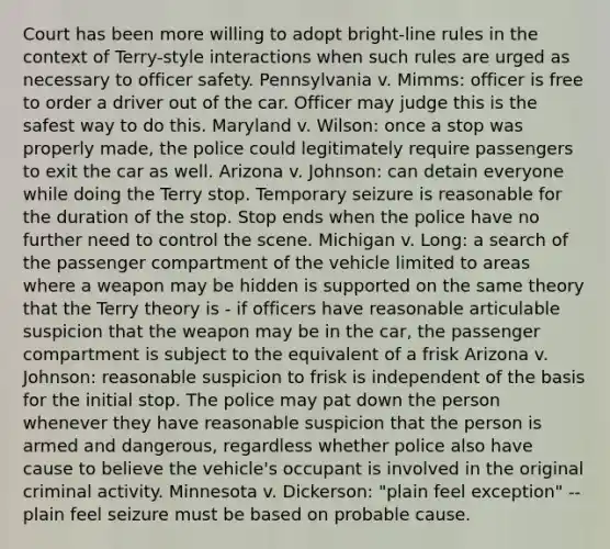 Court has been more willing to adopt bright-line rules in the context of Terry-style interactions when such rules are urged as necessary to officer safety. Pennsylvania v. Mimms: officer is free to order a driver out of the car. Officer may judge this is the safest way to do this. Maryland v. Wilson: once a stop was properly made, the police could legitimately require passengers to exit the car as well. Arizona v. Johnson: can detain everyone while doing the Terry stop. Temporary seizure is reasonable for the duration of the stop. Stop ends when the police have no further need to control the scene. Michigan v. Long: a search of the passenger compartment of the vehicle limited to areas where a weapon may be hidden is supported on the same theory that the Terry theory is - if officers have reasonable articulable suspicion that the weapon may be in the car, the passenger compartment is subject to the equivalent of a frisk Arizona v. Johnson: reasonable suspicion to frisk is independent of the basis for the initial stop. The police may pat down the person whenever they have reasonable suspicion that the person is armed and dangerous, regardless whether police also have cause to believe the vehicle's occupant is involved in the original criminal activity. Minnesota v. Dickerson: "plain feel exception" -- plain feel seizure must be based on probable cause.