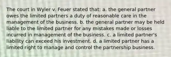 The court in Wyler v. Feuer stated that: a. the general partner owes the limited partners a duty of reasonable care in the management of the business. b. the general partner may be held liable to the limited partner for any mistakes made or losses incurred in management of the business. c. a limited partner's liability can exceed his investment. d. a limited partner has a limited right to manage and control the partnership business.