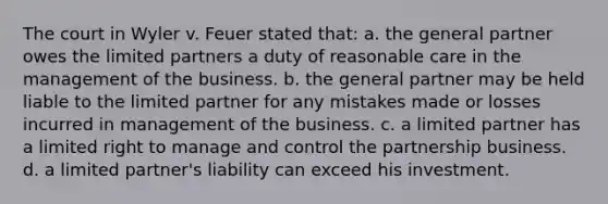 The court in Wyler v. Feuer stated that: a. the general partner owes the limited partners a duty of reasonable care in the management of the business. b. the general partner may be held liable to the limited partner for any mistakes made or losses incurred in management of the business. c. a limited partner has a limited right to manage and control the partnership business. d. a limited partner's liability can exceed his investment.