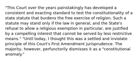 "This Court over the years painstakingly has developed a consistent and exacting standard to test the constitutionality of a state statute that burdens the free exercise of religion. Such a statute may stand only if the law in general, and the State's refusal to allow a religious exemption in particular, are justified by a compelling interest that cannot be served by less restrictive means." "Until today, I thought this was a settled and inviolate principle of this Court's First Amendment jurisprudence. The majority, however, perfunctorily dismisses it as a "constitutional anomaly."