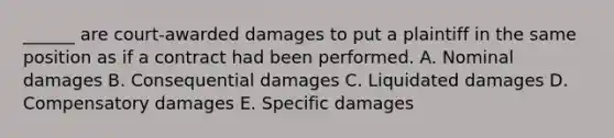 ______ are court-awarded damages to put a plaintiff in the same position as if a contract had been performed. A. Nominal damages B. Consequential damages C. Liquidated damages D. Compensatory damages E. Specific damages