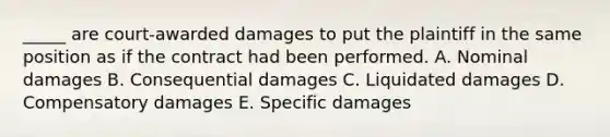 _____ are court-awarded damages to put the plaintiff in the same position as if the contract had been performed. A. Nominal damages B. Consequential damages C. Liquidated damages D. Compensatory damages E. Specific damages