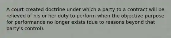 A court-created doctrine under which a party to a contract will be relieved of his or her duty to perform when the objective purpose for performance no longer exists (due to reasons beyond that party's control).