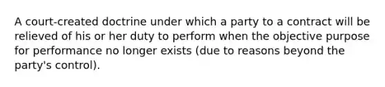 A court-created doctrine under which a party to a contract will be relieved of his or her duty to perform when the objective purpose for performance no longer exists (due to reasons beyond the party's control).