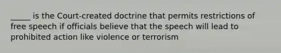 _____ is the Court-created doctrine that permits restrictions of free speech if officials believe that the speech will lead to prohibited action like violence or terrorism