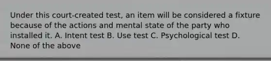 Under this court-created test, an item will be considered a fixture because of the actions and mental state of the party who installed it. A. Intent test B. Use test C. Psychological test D. None of the above