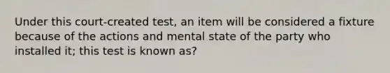 Under this court-created test, an item will be considered a fixture because of the actions and mental state of the party who installed it; this test is known as?