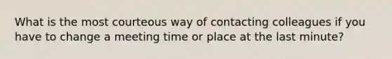 What is the most courteous way of contacting colleagues if you have to change a meeting time or place at the last minute?