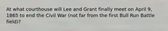 At what courthouse will Lee and Grant finally meet on April 9, 1865 to end the Civil War (not far from the first Bull Run Battle field)?