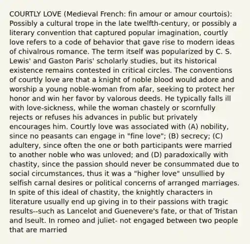 COURTLY LOVE (Medieval French: fin amour or amour courtois): Possibly a cultural trope in the late twelfth-century, or possibly a literary convention that captured popular imagination, courtly love refers to a code of behavior that gave rise to modern ideas of chivalrous romance. The term itself was popularized by C. S. Lewis' and Gaston Paris' scholarly studies, but its historical existence remains contested in critical circles. The conventions of courtly love are that a knight of noble blood would adore and worship a young noble-woman from afar, seeking to protect her honor and win her favor by valorous deeds. He typically falls ill with love-sickness, while the woman chastely or scornfully rejects or refuses his advances in public but privately encourages him. Courtly love was associated with (A) nobility, since no peasants can engage in "fine love"; (B) secrecy; (C) adultery, since often the one or both participants were married to another noble who was unloved; and (D) paradoxically with chastity, since the passion should never be consummated due to social circumstances, thus it was a "higher love" unsullied by selfish carnal desires or political concerns of arranged marriages. In spite of this ideal of chastity, the knightly characters in literature usually end up giving in to their passions with tragic results--such as Lancelot and Guenevere's fate, or that of Tristan and Iseult. In romeo and juliet- not engaged between two people that are married