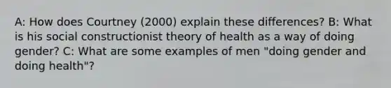 A: How does Courtney (2000) explain these differences? B: What is his social constructionist theory of health as a way of doing gender? C: What are some examples of men "doing gender and doing health"?