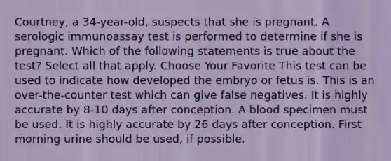 Courtney, a 34-year-old, suspects that she is pregnant. A serologic immunoassay test is performed to determine if she is pregnant. Which of the following statements is true about the test? Select all that apply. Choose Your Favorite This test can be used to indicate how developed the embryo or fetus is. This is an over-the-counter test which can give false negatives. It is highly accurate by 8-10 days after conception. A blood specimen must be used. It is highly accurate by 26 days after conception. First morning urine should be used, if possible.