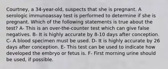 Courtney, a 34-year-old, suspects that she is pregnant. A serologic immunoassay test is performed to determine if she is pregnant. Which of the following statements is true about the test? A- This is an over-the-counter test which can give false negatives. B- It is highly accurate by 8-10 days after conception. C- A blood specimen must be used. D- It is highly accurate by 26 days after conception. E- This test can be used to indicate how developed the embryo or fetus is. F- First morning urine should be used, if possible.