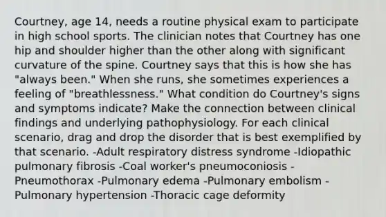 Courtney, age 14, needs a routine physical exam to participate in high school sports. The clinician notes that Courtney has one hip and shoulder higher than the other along with significant curvature of the spine. Courtney says that this is how she has "always been." When she runs, she sometimes experiences a feeling of "breathlessness." What condition do Courtney's signs and symptoms indicate? Make the connection between clinical findings and underlying pathophysiology. For each clinical scenario, drag and drop the disorder that is best exemplified by that scenario. -Adult respiratory distress syndrome -Idiopathic pulmonary fibrosis -Coal worker's pneumoconiosis -Pneumothorax -Pulmonary edema -Pulmonary embolism -Pulmonary hypertension -Thoracic cage deformity