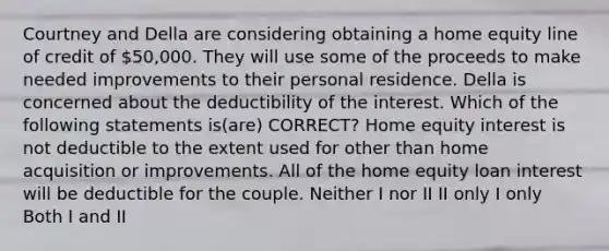 Courtney and Della are considering obtaining a home equity line of credit of 50,000. They will use some of the proceeds to make needed improvements to their personal residence. Della is concerned about the deductibility of the interest. Which of the following statements is(are) CORRECT? Home equity interest is not deductible to the extent used for other than home acquisition or improvements. All of the home equity loan interest will be deductible for the couple. Neither I nor II II only I only Both I and II