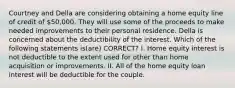 Courtney and Della are considering obtaining a home equity line of credit of 50,000. They will use some of the proceeds to make needed improvements to their personal residence. Della is concerned about the deductibility of the interest. Which of the following statements is(are) CORRECT? I. Home equity interest is not deductible to the extent used for other than home acquisition or improvements. II. All of the home equity loan interest will be deductible for the couple.