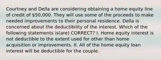 Courtney and Della are considering obtaining a home equity line of credit of 50,000. They will use some of the proceeds to make needed improvements to their personal residence. Della is concerned about the deductibility of the interest. Which of the following statements is(are) CORRECT? I. Home equity interest is not deductible to the extent used for other than home acquisition or improvements. II. All of the home equity loan interest will be deductible for the couple.