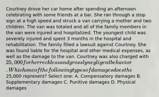 Courtney drove her car home after spending an afternoon celebrating with some friends at a bar. She ran through a stop sign at a high speed and struck a van carrying a mother and two children. The van was totaled and all of the family members in the van were injured and hospitalized. The youngest child was severely injured and spent 3 months in the hospital and rehabilitation. The family filled a lawsuit against Courtney. She was found liable for the hospital and other medical expenses, as well as the damage to the van. Courtney was also charged with 25,000 for her reckless and grossly negligent behavior. Which one of the following types of damages does the25,000 represent? Select one: A. Compensatory damages B. Supplementary damages C. Punitive damages D. Physical damages