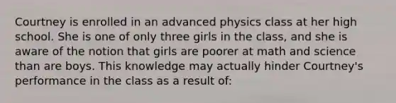 Courtney is enrolled in an advanced physics class at her high school. She is one of only three girls in the class, and she is aware of the notion that girls are poorer at math and science than are boys. This knowledge may actually hinder Courtney's performance in the class as a result of: