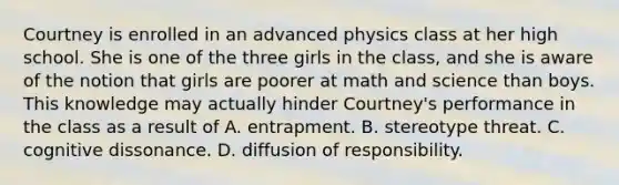 Courtney is enrolled in an advanced physics class at her high school. She is one of the three girls in the class, and she is aware of the notion that girls are poorer at math and science than boys. This knowledge may actually hinder Courtney's performance in the class as a result of A. entrapment. B. stereotype threat. C. cognitive dissonance. D. diffusion of responsibility.