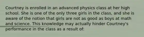 Courtney is enrolled in an advanced physics class at her high school. She is one of the only three girls in the class, and she is aware of the notion that girls are not as good as boys at math and science. This knowledge may actually hinder Courtney's performance in the class as a result of: