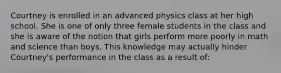 Courtney is enrolled in an advanced physics class at her high school. She is one of only three female students in the class and she is aware of the notion that girls perform more poorly in math and science than boys. This knowledge may actually hinder Courtney's performance in the class as a result of: