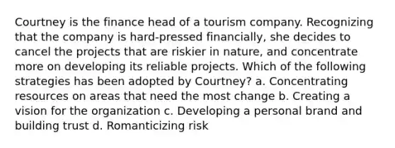 Courtney is the finance head of a tourism company. Recognizing that the company is hard-pressed financially, she decides to cancel the projects that are riskier in nature, and concentrate more on developing its reliable projects. Which of the following strategies has been adopted by Courtney? a. Concentrating resources on areas that need the most change b. Creating a vision for the organization c. Developing a personal brand and building trust d. Romanticizing risk