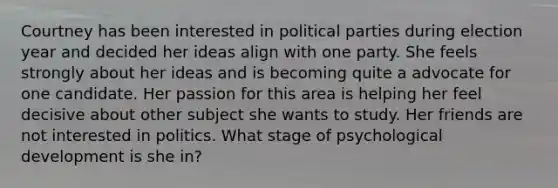 Courtney has been interested in political parties during election year and decided her ideas align with one party. She feels strongly about her ideas and is becoming quite a advocate for one candidate. Her passion for this area is helping her feel decisive about other subject she wants to study. Her friends are not interested in politics. What stage of psychological development is she in?