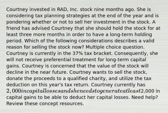 Courtney invested in RAD, Inc. stock nine months ago. She is considering tax planning strategies at the end of the year and is pondering whether or not to sell her investment in the stock. A friend has advised Courtney that she should hold the stock for at least three more months in order to have a long-term holding period. Which of the following considerations describes a valid reason for selling the stock now? Multiple choice question. Courtney is currently in the 37% tax bracket. Consequently, she will not receive preferential treatment for long-term capital gains. Courtney is concerned that the value of the stock will decline in the near future. Courtney wants to sell the stock, donate the proceeds to a qualified charity, and utilize the tax deduction on this year's tax return. Courtney currently has 2,000 in capital losses and she needs to generate at least2,000 in capital gains to be able to deduct her capital losses. Need help? Review these concept resources.