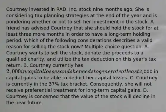 Courtney invested in RAD, Inc. stock nine months ago. She is considering tax planning strategies at the end of the year and is pondering whether or not to sell her investment in the stock. A friend has advised Courtney that she should hold the stock for at least three more months in order to have a long-term holding period. Which of the following considerations describes a valid reason for selling the stock now? Multiple choice question. A. Courtney wants to sell the stock, donate the proceeds to a qualified charity, and utilize the tax deduction on this year's tax return. B. Courtney currently has 2,000 in capital losses and she needs to generate at least2,000 in capital gains to be able to deduct her capital losses. C. Courtney is currently in the 37% tax bracket. Consequently, she will not receive preferential treatment for long-term capital gains. D. Courtney is concerned that the value of the stock will decline in the near future.