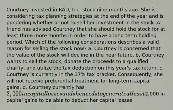 Courtney invested in RAD, Inc. stock nine months ago. She is considering tax planning strategies at the end of the year and is pondering whether or not to sell her investment in the stock. A friend has advised Courtney that she should hold the stock for at least three more months in order to have a long-term holding period. Which of the following considerations describes a valid reason for selling the stock now? a. Courtney is concerned that the value of the stock will decline in <a href='https://www.questionai.com/knowledge/k3kaQH73w3-the-near-future' class='anchor-knowledge'>the near future</a>. b. Courtney wants to sell the stock, donate the proceeds to a qualified charity, and utilize the tax deduction on this year's tax return. c. Courtney is currently in the 37% tax bracket. Consequently, she will not receive preferential treatment for long-term capital gains. d. Courtney currently has 2,000 in capital losses and she needs to generate at least2,000 in capital gains to be able to deduct her capital losses.