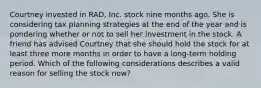 Courtney invested in RAD, Inc. stock nine months ago. She is considering tax planning strategies at the end of the year and is pondering whether or not to sell her investment in the stock. A friend has advised Courtney that she should hold the stock for at least three more months in order to have a long-term holding period. Which of the following considerations describes a valid reason for selling the stock now?