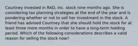 Courtney invested in RAD, Inc. stock nine months ago. She is considering tax planning strategies at the end of the year and is pondering whether or not to sell her investment in the stock. A friend has advised Courtney that she should hold the stock for at least three more months in order to have a long-term holding period. Which of the following considerations describes a valid reason for selling the stock now?