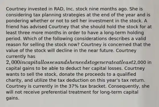 Courtney invested in RAD, Inc. stock nine months ago. She is considering tax planning strategies at the end of the year and is pondering whether or not to sell her investment in the stock. A friend has advised Courtney that she should hold the stock for at least three more months in order to have a long-term holding period. Which of the following considerations describes a valid reason for selling the stock now? Courtney is concerned that the value of the stock will decline in the near future. Courtney currently has 2,000 in capital losses and she needs to generate at least2,000 in capital gains to be able to deduct her capital losses. Courtney wants to sell the stock, donate the proceeds to a qualified charity, and utilize the tax deduction on this year's tax return. Courtney is currently in the 37% tax bracket. Consequently, she will not receive preferential treatment for long-term capital gains.