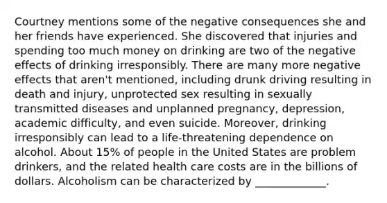 Courtney mentions some of the negative consequences she and her friends have experienced. She discovered that injuries and spending too much money on drinking are two of the negative effects of drinking irresponsibly. There are many more negative effects that aren't mentioned, including drunk driving resulting in death and injury, unprotected sex resulting in sexually transmitted diseases and unplanned pregnancy, depression, academic difficulty, and even suicide. Moreover, drinking irresponsibly can lead to a life-threatening dependence on alcohol. About 15% of people in the United States are problem drinkers, and the related health care costs are in the billions of dollars. Alcoholism can be characterized by _____________.