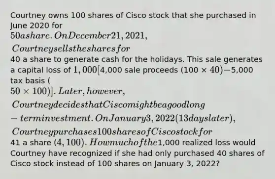 Courtney owns 100 shares of Cisco stock that she purchased in June 2020 for 50 a share. On December 21, 2021, Courtney sells the shares for40 a share to generate cash for the holidays. This sale generates a capital loss of 1,000 [4,000 sale proceeds (100 × 40) −5,000 tax basis (50 × 100)]. Later, however, Courtney decides that Cisco might be a good long-term investment. On January 3, 2022 (13 days later), Courtney purchases 100 shares of Cisco stock for41 a share (4,100). How much of the1,000 realized loss would Courtney have recognized if she had only purchased 40 shares of Cisco stock instead of 100 shares on January 3, 2022?