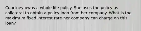 Courtney owns a whole life policy. She uses the policy as collateral to obtain a policy loan from her company. What is the maximum fixed interest rate her company can charge on this loan?