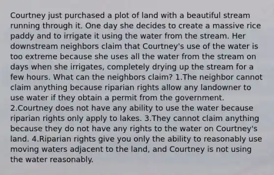 Courtney just purchased a plot of land with a beautiful stream running through it. One day she decides to create a massive rice paddy and to irrigate it using the water from the stream. Her downstream neighbors claim that Courtney's use of the water is too extreme because she uses all the water from the stream on days when she irrigates, completely drying up the stream for a few hours. What can the neighbors claim? 1.The neighbor cannot claim anything because riparian rights allow any landowner to use water if they obtain a permit from the government. 2.Courtney does not have any ability to use the water because riparian rights only apply to lakes. 3.They cannot claim anything because they do not have any rights to the water on Courtney's land. 4.Riparian rights give you only the ability to reasonably use moving waters adjacent to the land, and Courtney is not using the water reasonably.