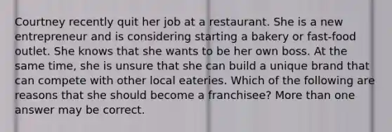 Courtney recently quit her job at a restaurant. She is a new entrepreneur and is considering starting a bakery or fast-food outlet. She knows that she wants to be her own boss. At the same time, she is unsure that she can build a unique brand that can compete with other local eateries. Which of the following are reasons that she should become a franchisee? <a href='https://www.questionai.com/knowledge/keWHlEPx42-more-than' class='anchor-knowledge'>more than</a> one answer may be correct.