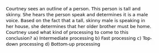 Courtney sees an outline of a person. This person is tall and skinny. She hears the person speak and determines it is a male voice. Based on the fact that a tall, skinny male is speaking in her house, she determines that her older brother must be home. Courtney used what kind of processing to come to this conclusion? a) Intermediate processing b) Fast processing c) Top-down processing d) Bottom-up processing