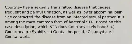 Courtney has a sexually transmitted disease that causes frequent and painful urination, as well as lower abdominal pain. She contracted the disease from an infected sexual partner. It is among the most common form of bacterial STD. Based on this case description, which STD does Courtney likely have? a.) Gonorrhea b.) Syphilis c.) Genital herpes d.) Chlamydia e.) Genital warts